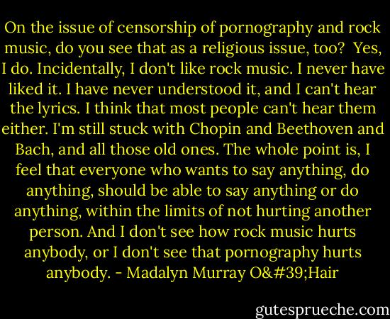 On the issue of censorship of pornography and rock music, do you see that as a religious issue, too?<br /><br />Yes, I do. Incidentally, I don't like rock music. I never have liked it. I have never understood it, and I can't hear the lyrics. I think that most people can't hear them either. I'm still stuck with Chopin and Beethoven and Bach, and all those old ones. The whole point is, I feel that everyone who wants to say anything, do anything, should be able to say anything or do anything, within the limits of not hurting another person. And I don't see how rock music hurts anybody, or I don't see that pornography hurts anybody. - Madalyn Murray O'Hair