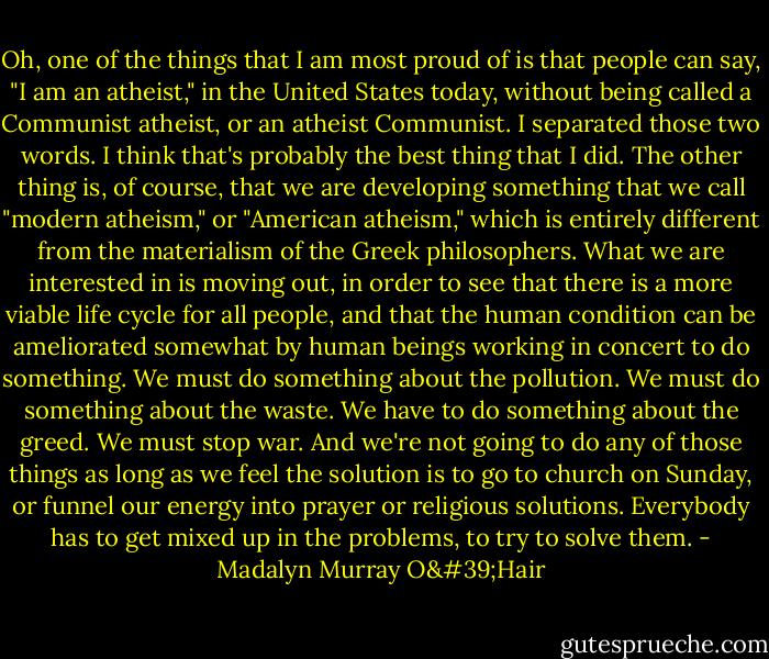 Oh, one of the things that I am most proud of is that people can say, "I am an atheist," in the United States today, without being called a Communist atheist, or an atheist Communist. I separated those two words. I think that's probably the best thing that I did. The other thing is, of course, that we are developing something that we call "modern atheism," or "American atheism," which is entirely different from the materialism of the Greek philosophers. What we are interested in is moving out, in order to see that there is a more viable life cycle for all people, and that the human condition can be ameliorated somewhat by human beings working in concert to do something. We must do something about the pollution. We must do something about the waste. We have to do something about the greed. We must stop war. And we're not going to do any of those things as long as we feel the solution is to go to church on Sunday, or funnel our energy into prayer or religious solutions. Everybody has to get mixed up in the problems, to try to solve them. - Madalyn Murray O'Hair
