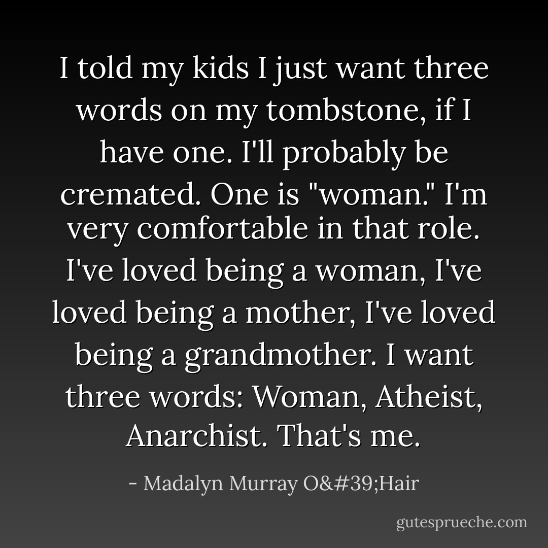 I told my kids I just want three words on my tombstone, if I have one. I'll probably be cremated. One is "woman." I'm very comfortable in that role. I've loved being a woman, I've loved being a mother, I've loved being a grandmother. I want three words: Woman, Atheist, Anarchist. That's me. - Madalyn Murray O'Hair