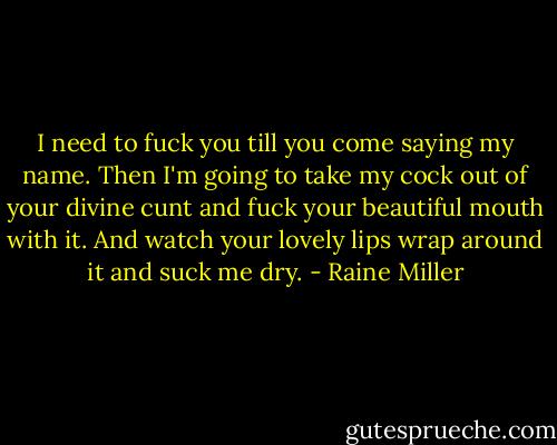 I need to fuck you till you come saying my name. Then I'm going to take my cock out of your divine cunt and fuck your beautiful mouth with it. And watch your lovely lips wrap around it and suck me dry. - Raine Miller