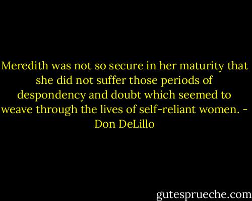 Meredith was not so secure in her maturity that she did not suffer those periods of despondency and doubt which seemed to weave through the lives of self-reliant women. - Don DeLillo