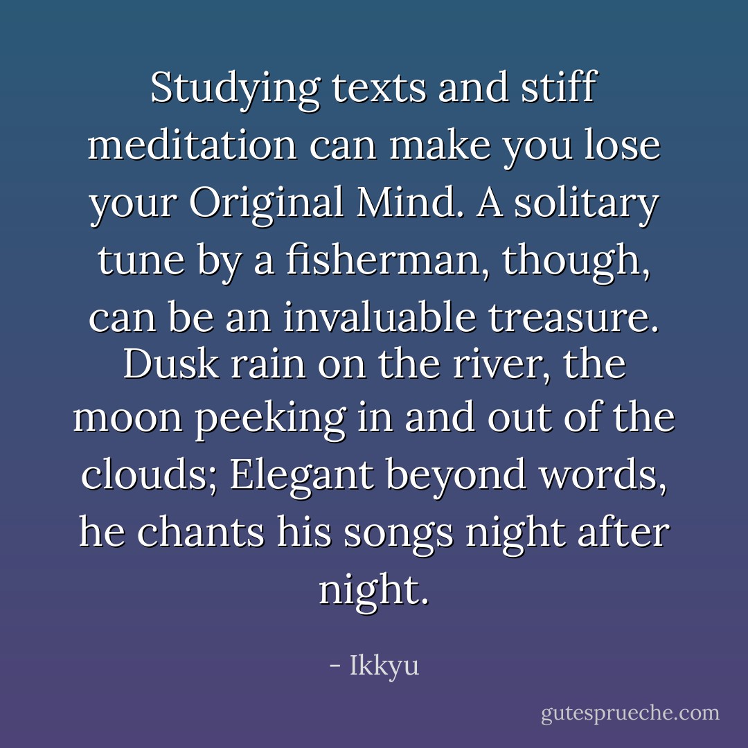 Studying texts and stiff meditation can make you lose your Original Mind.<br />A solitary tune by a fisherman, though, can be an invaluable treasure.<br />Dusk rain on the river, the moon peeking in and out of the clouds;<br />Elegant beyond words, he chants his songs night after night. - Ikkyu