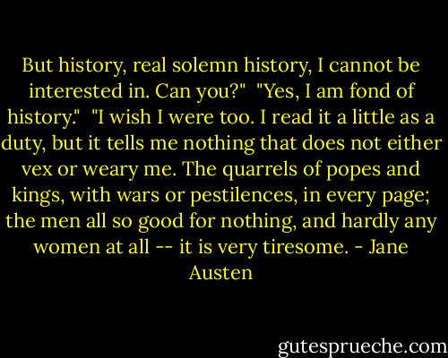 But history, real solemn history, I cannot be interested in. Can you?"<br /><br />"Yes, I am fond of history."<br /><br />"I wish I were too. I read it a little as a duty, but it tells me nothing that does not either vex or weary me. The quarrels of popes and kings, with wars or pestilences, in every page; the men all so good for nothing, and hardly any women at all -- it is very tiresome. - Jane Austen