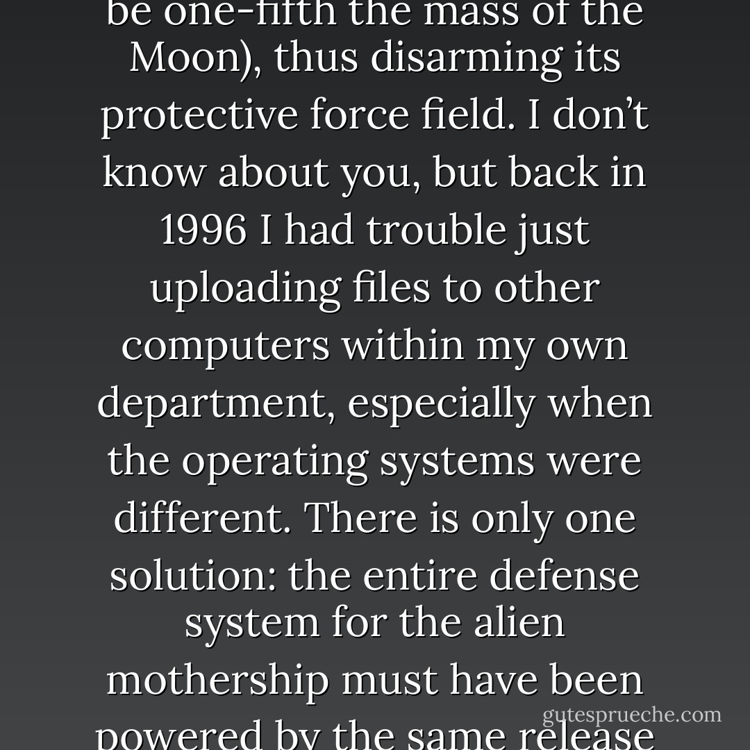 We conquer the Independence Day aliens by having a Macintosh laptop computer upload a software virus to the mothership (which happens to be one-fifth the mass of the Moon), thus disarming its protective force field. I don’t know about you, but back in 1996 I had trouble just uploading files to other computers within my own department, especially when the operating systems were different. There is only one solution: the entire defense system for the alien mothership must have been powered by the same release of Apple Computer’s system software as the laptop computer that delivered the virus. - Neil deGrasse Tyson