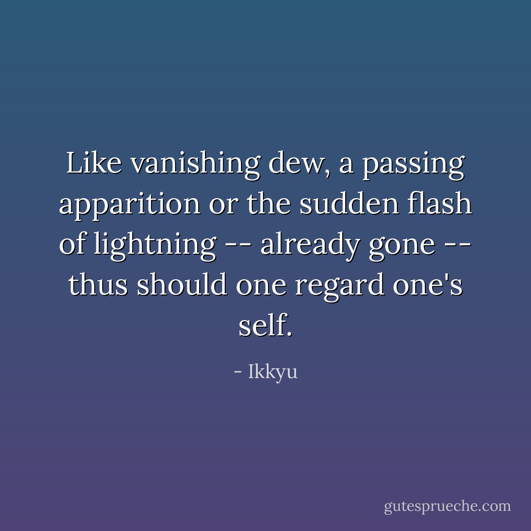 Like vanishing dew,<br />a passing apparition<br />or the sudden flash<br />of lightning -- already gone --<br />thus should one regard one's self. - Ikkyu