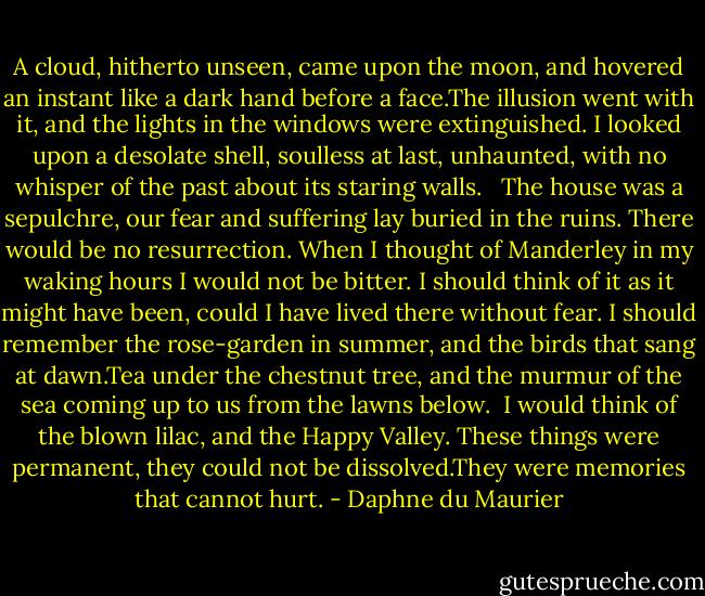 A cloud, hitherto unseen, came upon the moon, and hovered an instant like a dark hand before a face.The illusion went with it, and the lights in the windows were extinguished. I looked upon a desolate shell, soulless at last, unhaunted, with no whisper of the past about its staring walls. <br /><br />The house was a sepulchre, our fear and suffering lay buried in the ruins. There would be no resurrection. When I thought of Manderley in my waking hours I would not be bitter. I should think of it as it might have been, could I have lived there without fear. I should remember the rose-garden in summer, and the birds that sang at dawn.Tea under the chestnut tree, and the murmur of the sea coming up to us from the lawns below.<br /><br />I would think of the blown lilac, and the Happy Valley. These things were permanent, they could not be dissolved.They were memories that cannot hurt. - Daphne du Maurier