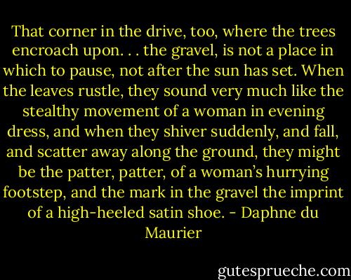That corner in the drive, too, where the trees encroach upon. . . the gravel, is not a place in which to pause, not after the sun has set. When the leaves rustle, they sound very much like the stealthy movement of a woman in evening dress, and when they shiver suddenly, and fall, and scatter away along the ground, they might be the patter, patter, of a woman’s hurrying footstep, and the mark in the gravel the imprint of a high-heeled satin shoe. - Daphne du Maurier