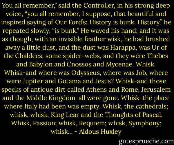 You all remember,” said the Controller, in his strong deep voice, “you all remember, I suppose, that beautiful and inspired saying of Our Ford’s: History is bunk. History,” he repeated slowly, “is bunk.”<br />He waved his hand; and it was as though, with an invisible feather wisk, he had brushed away a little dust, and the dust was Harappa, was Ur of the Chaldees; some spider-webs, and they were Thebes and Babylon and Cnossos and Mycenae. Whisk. Whisk-and where was Odysseus, where was Job, where were Jupiter and Gotama and Jesus? Whisk-and those specks of antique dirt called Athens and Rome, Jerusalem and the Middle Kingdom-all were gone. Whisk-the place where Italy had been was empty. Whisk, the cathedrals; whisk, whisk, King Lear and the Thoughts of Pascal. Whisk, Passion; whisk, Requiem; whisk, Symphony; whisk... - Aldous Huxley