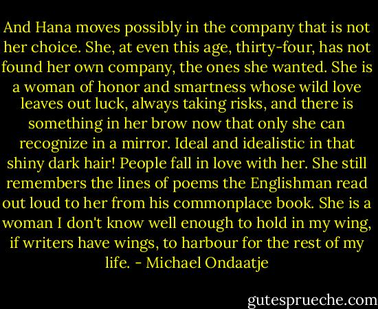 And Hana moves possibly in the company that is not her choice. She, at even this age, thirty-four, has not found her own company, the ones she wanted. She is a woman of honor and smartness whose wild love leaves out luck, always taking risks, and there is something in her brow now that only she can recognize in a mirror. Ideal and idealistic in that shiny dark hair! People fall in love with her. She still remembers the lines of poems the Englishman read out loud to her from his commonplace book. She is a woman I don't know well enough to hold in my wing, if writers have wings, to harbour for the rest of my life. - Michael Ondaatje
