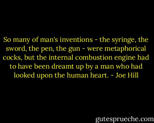 So many of man's inventions - the syringe, the sword, the pen, the gun - were metaphorical cocks, but the internal combustion engine had to have been dreamt up by a man who had looked upon the human heart. - Joe Hill