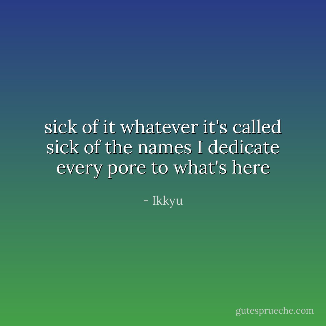 sick of it whatever it's called sick of the names<br />I dedicate every pore to what's here - Ikkyu