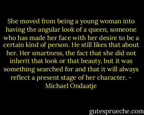 She moved from being a young woman into having the angular look of a queen, someone who has made her face with her desire to be a certain kind of person. He still likes that about her. Her smartness, the fact that she did not inherit that look or that beauty, but it was something searched for and that it will always reflect a present stage of her character. - Michael Ondaatje