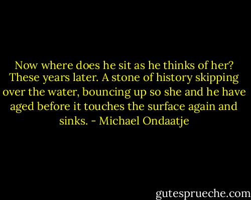 Now where does he sit as he thinks of her? These years later. A stone of history skipping over the water, bouncing up so she and he have aged before it touches the surface again and sinks. - Michael Ondaatje
