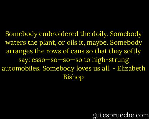 Somebody embroidered the doily.<br />Somebody waters the plant,<br />or oils it, maybe. Somebody<br />arranges the rows of cans<br />so that they softly say:<br />esso—so—so—so<br />to high-strung automobiles.<br />Somebody loves us all. - Elizabeth Bishop