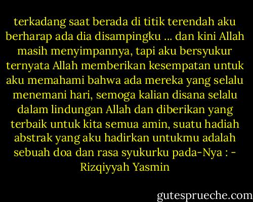 terkadang saat berada di titik terendah aku berharap ada dia disampingku ... dan kini Allah masih menyimpannya, tapi aku bersyukur ternyata Allah memberikan kesempatan untuk aku memahami bahwa ada mereka yang selalu menemani hari, semoga kalian disana selalu dalam lindungan Allah dan diberikan yang terbaik untuk kita semua amin, suatu hadiah abstrak yang aku hadirkan untukmu adalah sebuah doa dan rasa syukurku pada-Nya : - Rizqiyyah Yasmin