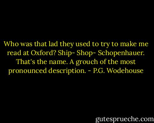 Who was that lad they used to try to make me read at Oxford? Ship- Shop- Schopenhauer. That's the name. A grouch of the most pronounced description. - P.G. Wodehouse