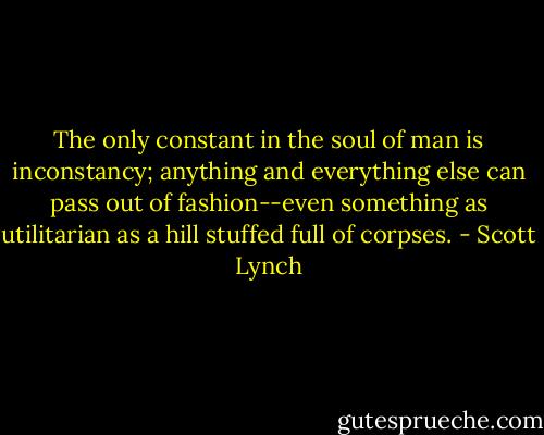 The only constant in the soul of man is inconstancy; anything and everything else can pass out of fashion--even something as utilitarian as a hill stuffed full of corpses. - Scott Lynch