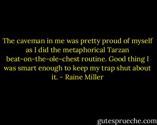 The caveman in me was pretty proud of myself as I did the metaphorical Tarzan beat-on-the-ole-chest routine. Good thing I was smart enough to keep my trap shut about it. - Raine Miller