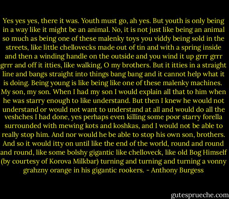Yes yes yes, there it was. Youth must go, ah yes. But youth is only being in a way like it might be an animal. No, it is not just like being an animal so much as being one of these malenky toys you viddy being sold in the streets, like little chellovecks made out of tin and with a spring inside and then a winding handle on the outside and you wind it up grrr grrr grrr and off it itties, like walking, O my brothers. But it itties in a straight line and bangs straight into things bang bang and it cannot help what it is doing. Being young is like being like one of these malenky machines. <br />My son, my son. When I had my son I would explain all that to him when he was starry enough to like understand. But then I knew he would not understand or would not want to understand at all and would do all the veshches I had done, yes perhaps even killing some poor starry forella surrounded with mewing kots and koshkas, and I would not be able to really stop him. And nor would he be able to stop his own son, brothers. And so it would itty on until like the end of the world, round and round and round, like some bolshy gigantic like chelloveck, like old Bog Himself (by courtesy of Korova Milkbar) turning and turning and turning a vonny grahzny orange in his gigantic rookers. - Anthony Burgess