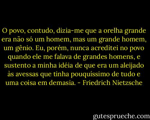 O povo, contudo, dizia-me que a orelha grande era não só um homem, mas um grande homem, um gênio. Eu, porém, nunca acreditei no povo quando ele me falava de grandes homens, e sustento a minha idéia de que era um aleijado às avessas que tinha pouquíssimo de tudo e uma coisa em demasia. - Friedrich Nietzsche