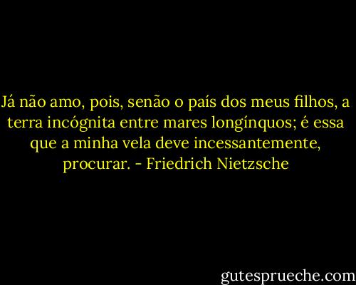 Já não amo, pois, senão o país dos meus filhos, a terra incógnita entre mares longínquos; é essa que a minha vela deve incessantemente, procurar. - Friedrich Nietzsche