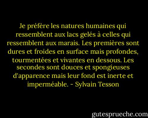 Je préfère les natures humaines qui ressemblent aux lacs gelés à celles qui ressemblent aux marais. Les premières sont dures et froides en surface mais profondes, tourmentées et vivantes en dessous. Les secondes sont douces et spongieuses d'apparence mais leur fond est inerte et imperméable. - Sylvain Tesson