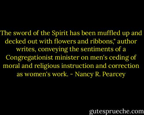 The sword of the Spirit has been muffled up and decked out with flowers and ribbons," author writes, conveying the sentiments of a Congregationist minister on men's ceding of moral and religious instruction and correction as women's work. - Nancy R. Pearcey