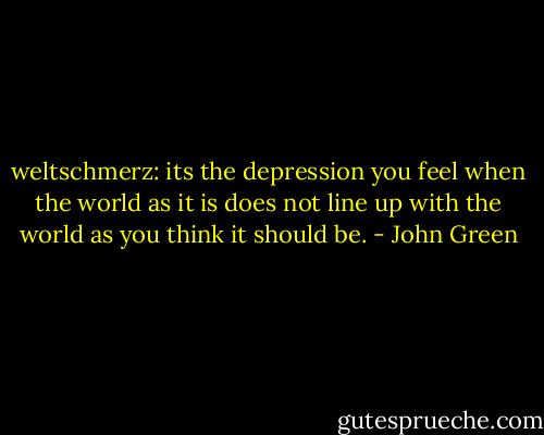 weltschmerz: its the depression you feel when the world as it is does not line up with the world as you think it should be. - John Green