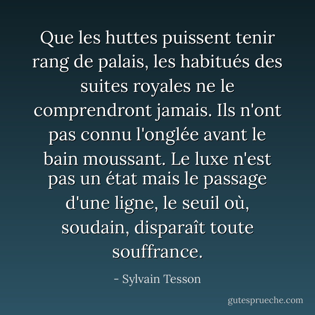 Que les huttes puissent tenir rang de palais, les habitués des suites royales ne le comprendront jamais. Ils n'ont pas connu l'onglée avant le bain moussant. Le luxe n'est pas un état mais le passage d'une ligne, le seuil où, soudain, disparaît toute souffrance. - Sylvain Tesson