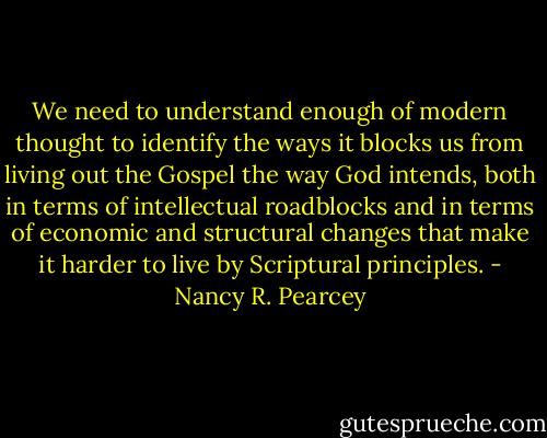 We need to understand enough of modern thought to identify the ways it blocks us from living out the Gospel the way God intends, both in terms of intellectual roadblocks and in terms of economic and structural changes that make it harder to live by Scriptural principles. - Nancy R. Pearcey