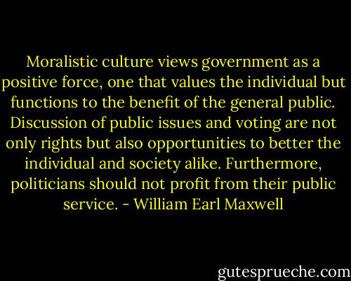 Moralistic culture views government as a positive force, one that values the individual but functions to the benefit of the general public. Discussion of public issues and voting are not only rights but also opportunities to better the individual and society alike. Furthermore, politicians should not profit from their public service. - William Earl Maxwell