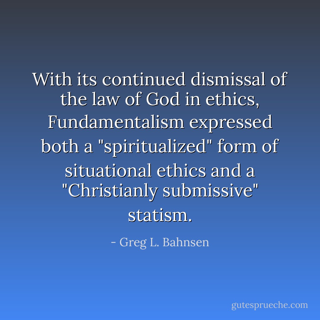 With its continued dismissal of the law of God in ethics, Fundamentalism expressed both a "spiritualized" form of situational ethics and a "Christianly submissive" statism. - Greg L. Bahnsen