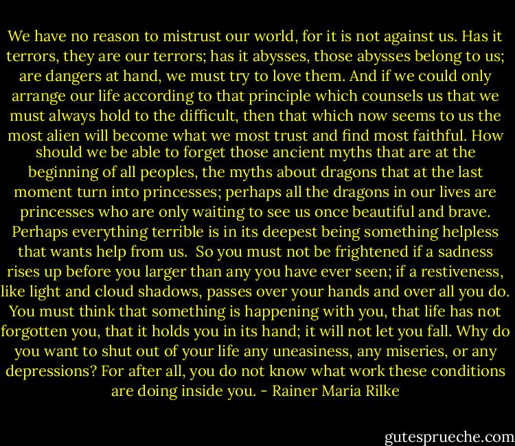 We have no reason to mistrust our world, for it is not against us. Has it terrors, they are our terrors; has it abysses, those abysses belong to us; are dangers at hand, we must try to love them. And if we could only arrange our life according to that principle which counsels us that we must always hold to the difficult, then that which now seems to us the most alien will become what we most trust and find most faithful. How should we be able to forget those ancient myths that are at the beginning of all peoples, the myths about dragons that at the last moment turn into princesses; perhaps all the dragons in our lives are princesses who are only waiting to see us once beautiful and brave. Perhaps everything terrible is in its deepest being something helpless that wants help from us.<br /><br />So you must not be frightened if a sadness rises up before you larger than any you have ever seen; if a restiveness, like light and cloud shadows, passes over your hands and over all you do. You must think that something is happening with you, that life has not forgotten you, that it holds you in its hand; it will not let you fall. Why do you want to shut out of your life any uneasiness, any miseries, or any depressions? For after all, you do not know what work these conditions are doing inside you. - Rainer Maria Rilke