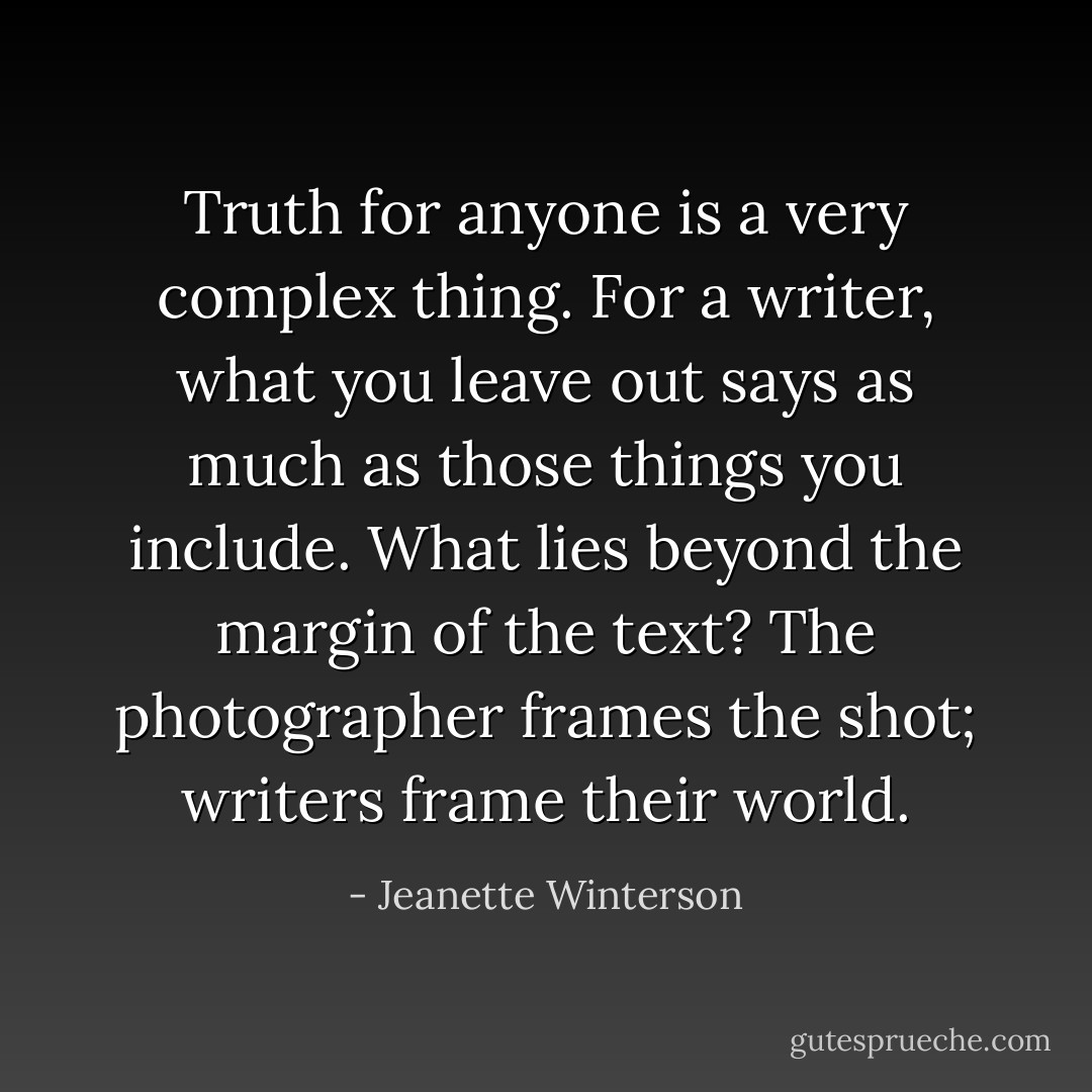 Truth for anyone is a very complex thing. For a writer, what you leave out says as much as those things you include. What lies beyond the margin of the text? The photographer frames the shot; writers frame their world. - Jeanette Winterson