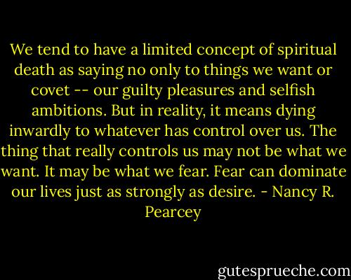 We tend to have a limited concept of spiritual death as saying no only to things we want or covet -- our guilty pleasures and selfish ambitions. But in reality, it means dying inwardly to whatever has control over us. The thing that really controls us may not be what we want. It may be what we fear. Fear can dominate our lives just as strongly as desire. - Nancy R. Pearcey