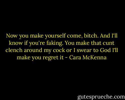 Now you make yourself come, bitch. And I'll know if you're faking. You make that cunt clench around my cock or I swear to God I'll make you regret it - Cara McKenna