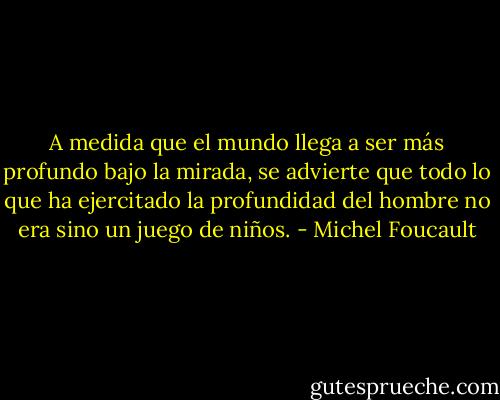 A medida que el mundo llega a ser más profundo bajo la mirada, se advierte que todo lo que ha ejercitado la profundidad del hombre no era sino un juego de niños. - Michel Foucault