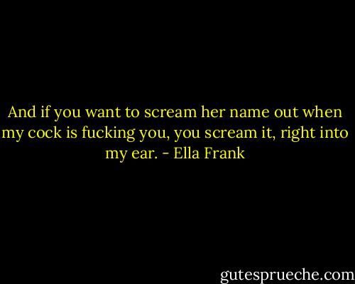 And if you want to scream her name out when my cock is fucking you, you scream it, right into my ear. - Ella Frank