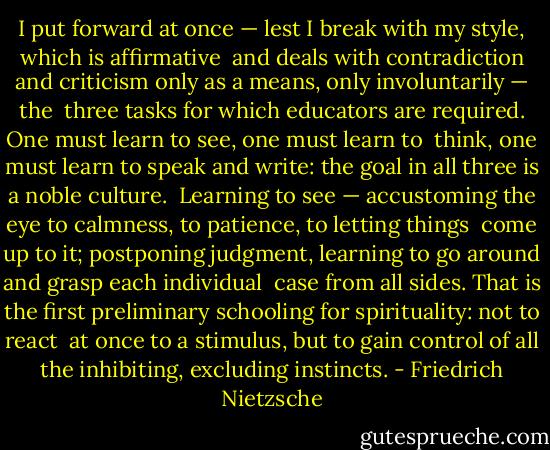 I put forward at once — lest I break with my style, which is affirmative <br />and deals with contradiction and criticism only as a means, only involuntarily — the <br />three tasks for which educators are required. One must learn to see, one must learn to <br />think, one must learn to speak and write: the goal in all three is a noble culture. <br />Learning to see — accustoming the eye to calmness, to patience, to letting things <br />come up to it; postponing judgment, learning to go around and grasp each individual <br />case from all sides. That is the first preliminary schooling for spirituality: not to react <br />at once to a stimulus, but to gain control of all the inhibiting, excluding instincts. - Friedrich Nietzsche