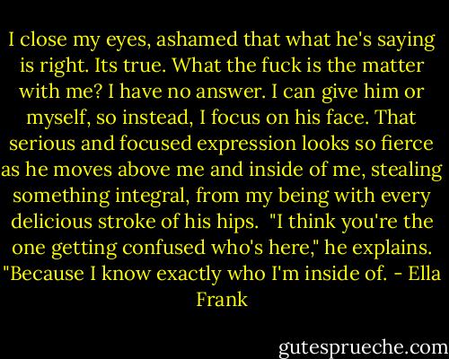 I close my eyes, ashamed that what he's saying is right. Its true. What the fuck is the matter with me? I have no answer. I can give him or myself, so instead, I focus on his face. That serious and focused expression looks so fierce as he moves above me and inside of me, stealing something integral, from my being with every delicious stroke of his hips.<br /><br />"I think you're the one getting confused who's here," he explains. "Because I know exactly who I'm inside of. - Ella Frank