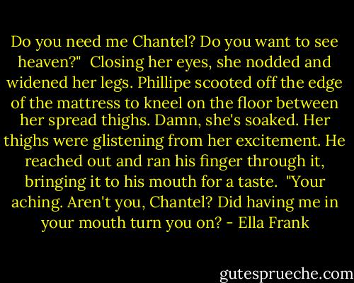 Do you need me Chantel? Do you want to see heaven?"<br /><br />Closing her eyes, she nodded and widened her legs. Phillipe scooted off the edge of the mattress to kneel on the floor between her spread thighs. Damn, she's soaked. Her thighs were glistening from her excitement. He reached out and ran his finger through it, bringing it to his mouth for a taste.<br /><br />"Your aching. Aren't you, Chantel? Did having me in your mouth turn you on? - Ella Frank
