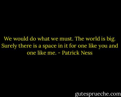 We would do what we must. The world is big. Surely there is a space in it for one like you and one like me. - Patrick Ness