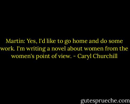 Martin: Yes, I'd like to go home and do some work. I'm writing a novel about women from the women's point of view. - Caryl Churchill