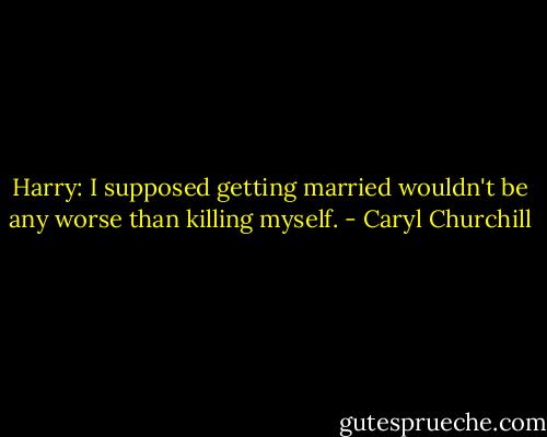Harry: I supposed getting married wouldn't be any worse than killing myself. - Caryl Churchill