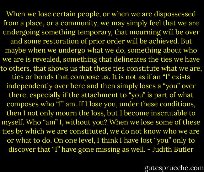 When we lose certain people, or when we are dispossessed from a place, or a community, we may simply feel that we are undergoing something temporary, that mourning will be over and some restoration of prior order will be achieved. But maybe when we undergo what we do, something about who we are is revealed, something that delineates the ties we have to others, that shows us that these ties constitute what we are, ties or bonds that compose us. It is not as if an “I” exists independently over here and then simply loses a “you” over there, especially if the attachment to “you” is part of what composes who “I” am. If I lose you, under these conditions, then I not only mourn the loss, but I become inscrutable to myself. Who “am” I, without you? When we lose some of these ties by which we are constituted, we do not know who we are or what to do. On one level, I think I have lost “you” only to discover that “I” have gone missing as well. - Judith Butler