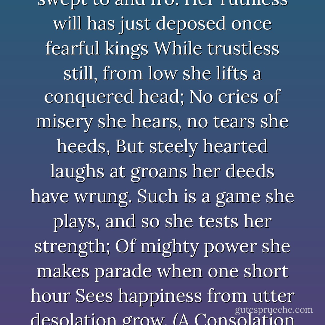 With domineering hand she moves the turning wheel,<br />Like currents in a treacherous bay swept to and fro:<br />Her ruthless will has just deposed once fearful kings<br />While trustless still, from low she lifts a conquered head;<br />No cries of misery she hears, no tears she heeds,<br />But steely hearted laughs at groans her deeds have wrung.<br />Such is a game she plays, and so she tests her strength;<br />Of mighty power she makes parade when one short hour<br />Sees happiness from utter desolation grow.<br />(A Consolation of Philosophy, Book II, translated by V.E. Watts) - Boethius - Queen Elizabeth I translation