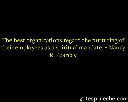 The best organizations regard the nurturing of their employees as a spiritual mandate. - Nancy R. Pearcey