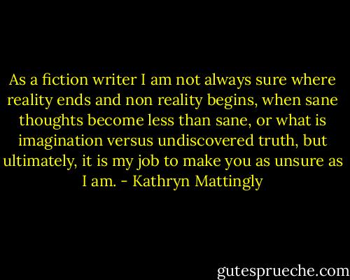 As a fiction writer I am not always sure where reality ends and non reality begins, when sane thoughts become less than sane, or what is imagination versus undiscovered truth, but ultimately, it is my job to make you as unsure as I am. - Kathryn Mattingly