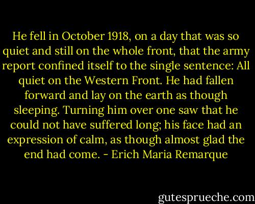 He fell in October 1918, on a day that was so quiet and still on the whole front, that the army report confined itself to the single sentence: All quiet on the Western Front. He had fallen forward and lay on the earth as though sleeping. Turning him over one saw that he could not have suffered long; his face had an expression of calm, as though almost glad the end had come. - Erich Maria Remarque
