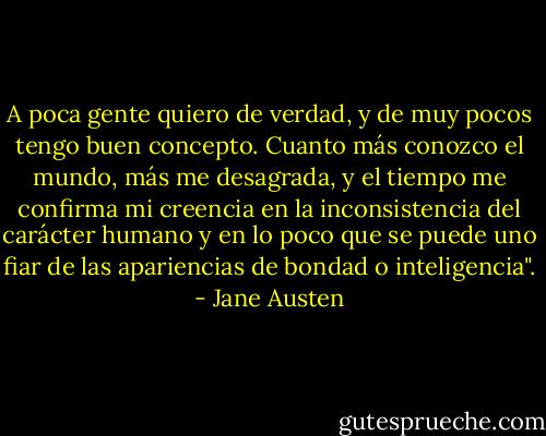 A poca gente quiero de verdad, y de muy pocos tengo buen concepto. Cuanto más conozco el mundo, más me desagrada, y el tiempo me confirma mi creencia en la inconsistencia del carácter humano y en lo poco que se puede uno fiar de las apariencias de bondad o inteligencia". - Jane Austen